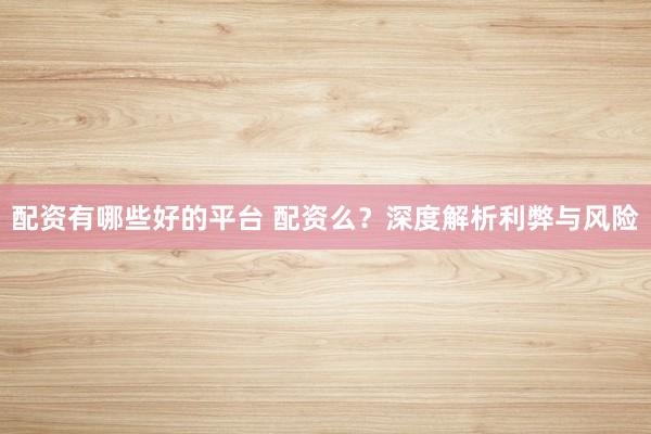 配资有哪些好的平台 配资么？深度解析利弊与风险