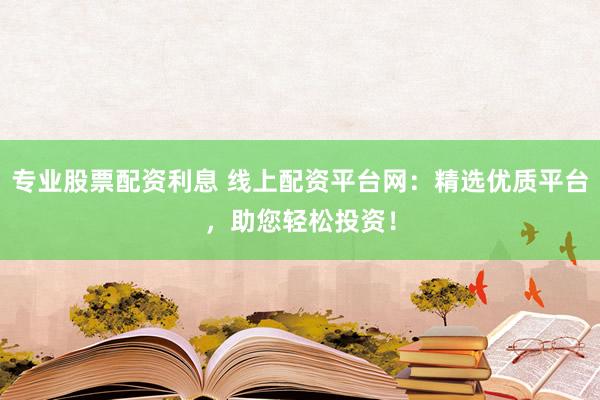专业股票配资利息 线上配资平台网：精选优质平台，助您轻松投资！