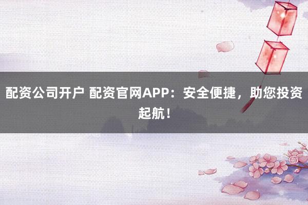 配资公司开户 配资官网APP：安全便捷，助您投资起航！