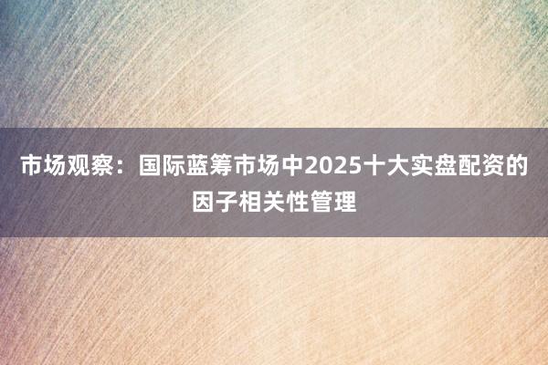 市场观察：国际蓝筹市场中2025十大实盘配资的因子相关性管理