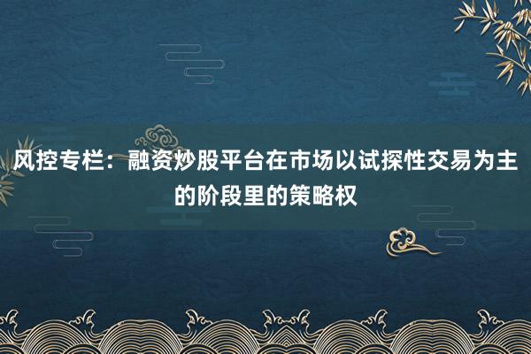 风控专栏:融资炒股平台在市场以试探性交易为主的阶段里的策略权
