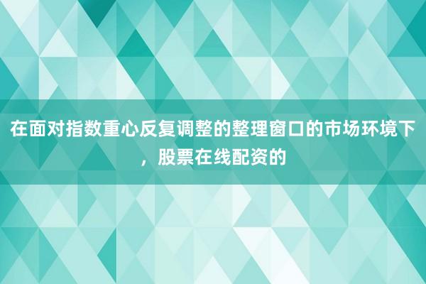 在面对指数重心反复调整的整理窗口的市场环境下，股票在线配资的