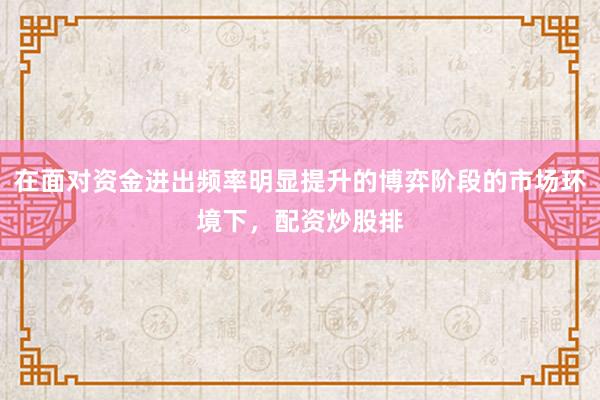 在面对资金进出频率明显提升的博弈阶段的市场环境下，配资炒股排