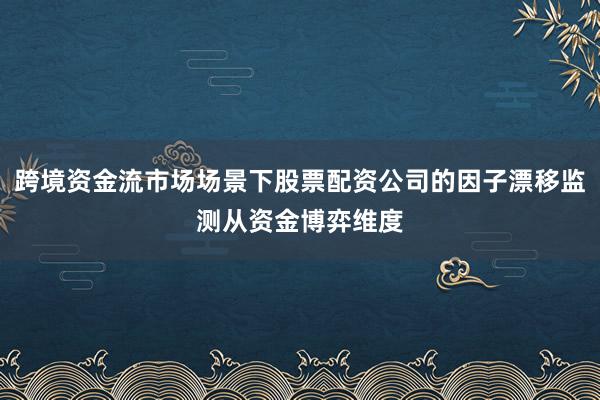 跨境资金流市场场景下股票配资公司的因子漂移监测从资金博弈维度