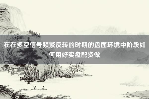 在在多空信号频繁反转的时期的盘面环境中阶段如何用好实盘配资做