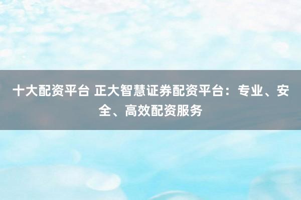 十大配资平台 正大智慧证券配资平台：专业、安全、高效配资服务