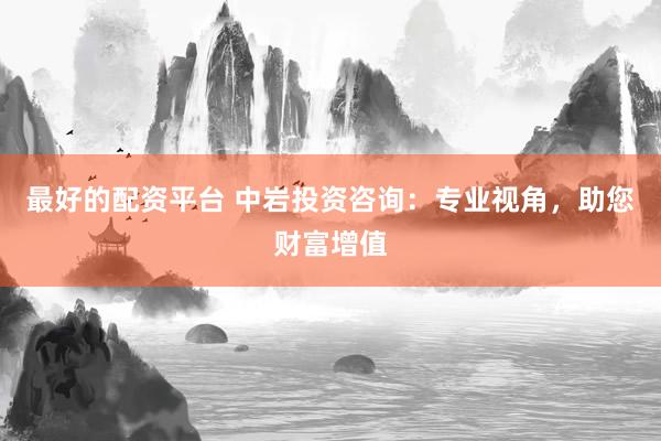最好的配资平台 中岩投资咨询：专业视角，助您财富增值