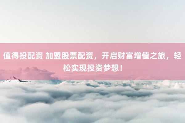 值得投配资 加盟股票配资，开启财富增值之旅，轻松实现投资梦想！