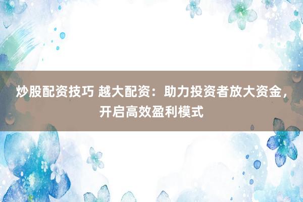 炒股配资技巧 越大配资：助力投资者放大资金，开启高效盈利模式