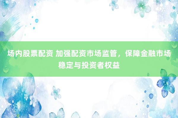 场内股票配资 加强配资市场监管，保障金融市场稳定与投资者权益