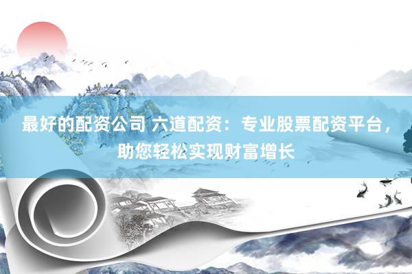 最好的配资公司 六道配资：专业股票配资平台，助您轻松实现财富增长