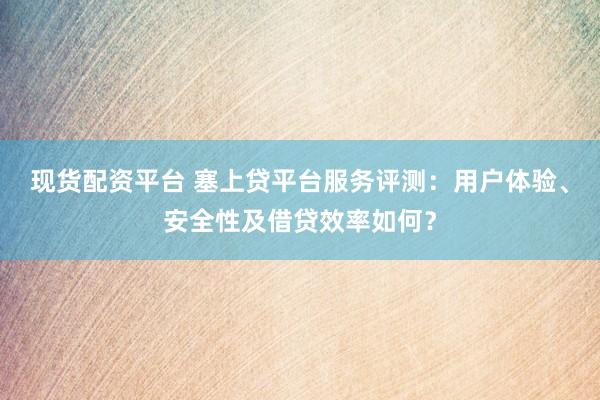现货配资平台 塞上贷平台服务评测：用户体验、安全性及借贷效率如何？