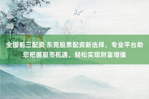 全国前三配资 东莞股票配资新选择，专业平台助您把握股市机遇，轻松实现财富增值
