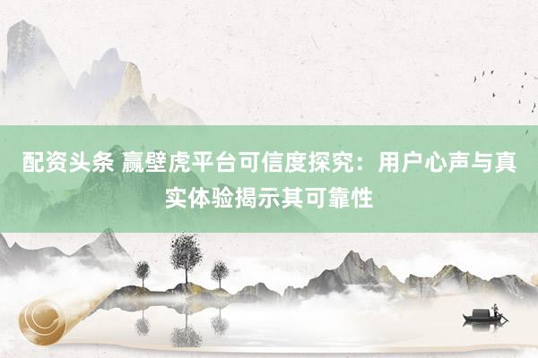 配资头条 赢壁虎平台可信度探究：用户心声与真实体验揭示其可靠性
