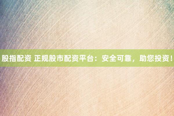 股指配资 正规股市配资平台：安全可靠，助您投资！