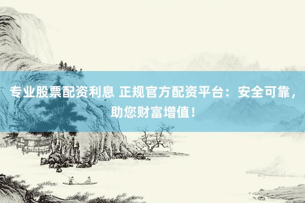 专业股票配资利息 正规官方配资平台：安全可靠，助您财富增值！