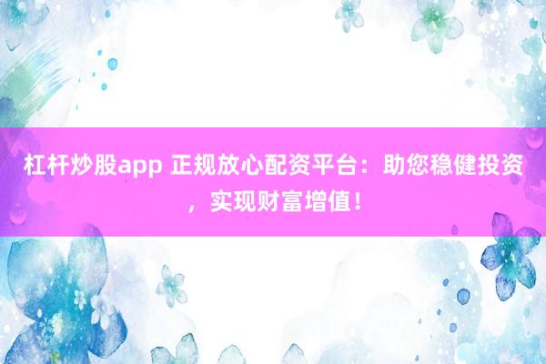 杠杆炒股app 正规放心配资平台：助您稳健投资，实现财富增值！