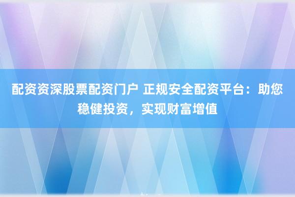 配资资深股票配资门户 正规安全配资平台：助您稳健投资，实现财富增值