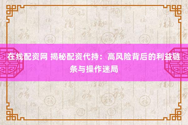 在线配资网 揭秘配资代持：高风险背后的利益链条与操作迷局