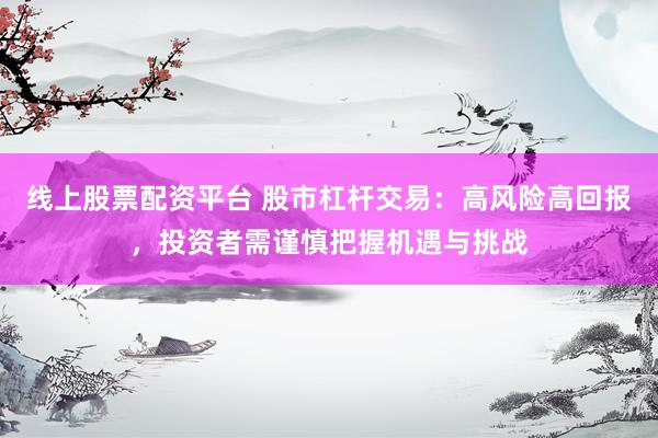 线上股票配资平台 股市杠杆交易：高风险高回报，投资者需谨慎把握机遇与挑战