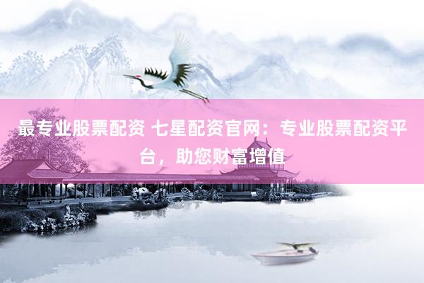 最专业股票配资 七星配资官网：专业股票配资平台，助您财富增值