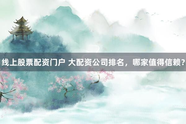 线上股票配资门户 大配资公司排名，哪家值得信赖？