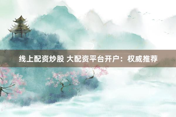 线上配资炒股 大配资平台开户：权威推荐