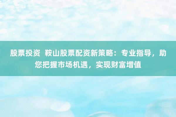 股票投资  鞍山股票配资新策略：专业指导，助您把握市场机遇，实现财富增值