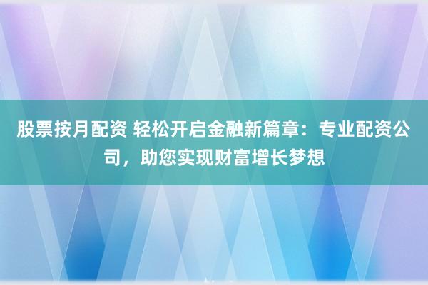 股票按月配资 轻松开启金融新篇章：专业配资公司，助您实现财富增长梦想