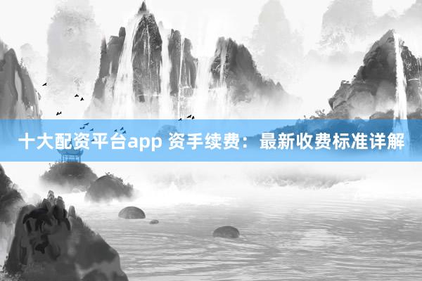 十大配资平台app 资手续费：最新收费标准详解