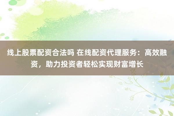 线上股票配资合法吗 在线配资代理服务:高效融资,助力投资者轻松实现财富增长