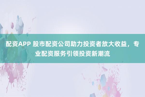 配资APP 股市配资公司助力投资者放大收益，专业配资服务引领投资新潮流