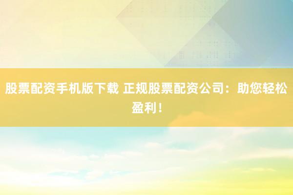 股票配资手机版下载 正规股票配资公司:助您轻松盈利!