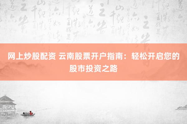 网上炒股配资 云南股票开户指南:轻松开启您的股市投资之路