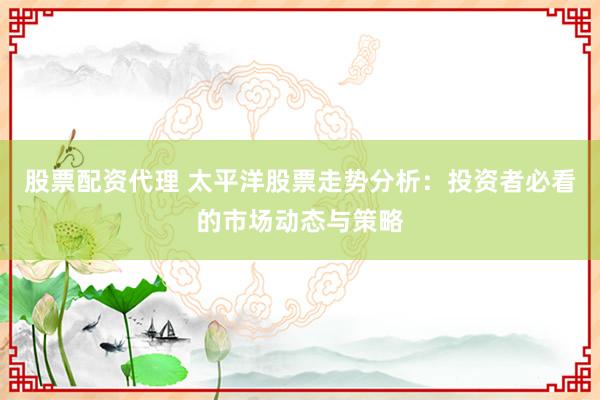 股票配资代理 太平洋股票走势分析:投资者必看的市场动态与策略
