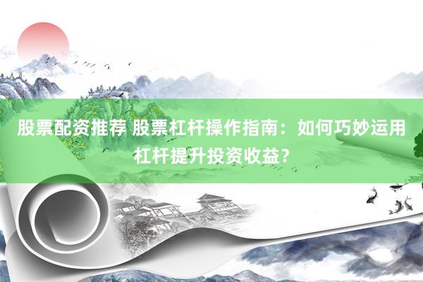 股票配资推荐 股票杠杆操作指南：如何巧妙运用杠杆提升投资收益？