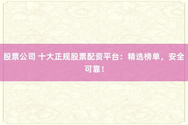 股票公司 十大正规股票配资平台：精选榜单，安全可靠！