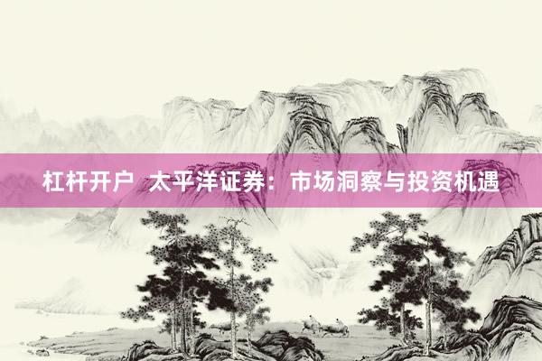 杠杆开户  太平洋证券：市场洞察与投资机遇