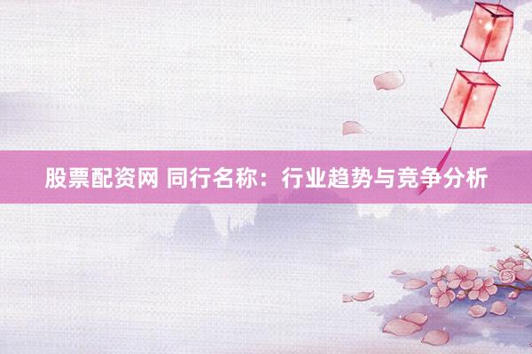 股票配资网 同行名称：行业趋势与竞争分析