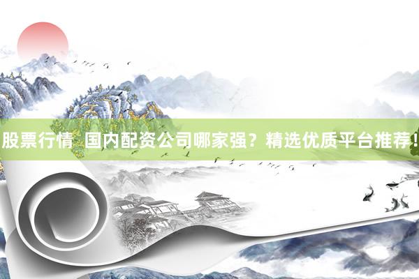 股票行情  国内配资公司哪家强？精选优质平台推荐！