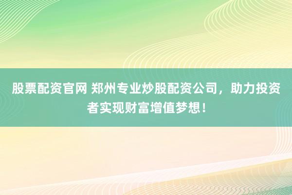 股票配资官网 郑州专业炒股配资公司，助力投资者实现财富增值梦想！