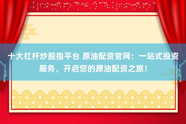 十大杠杆炒股指平台 原油配资官网：一站式投资服务，开启您的原油配资之旅！