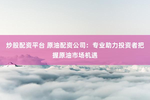 炒股配资平台 原油配资公司：专业助力投资者把握原油市场机遇