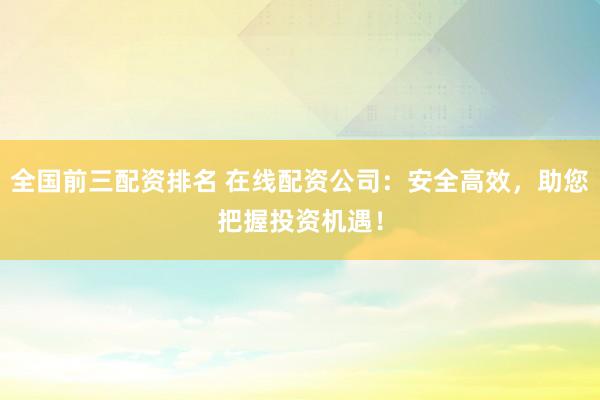 全国前三配资排名 在线配资公司：安全高效，助您把握投资机遇！