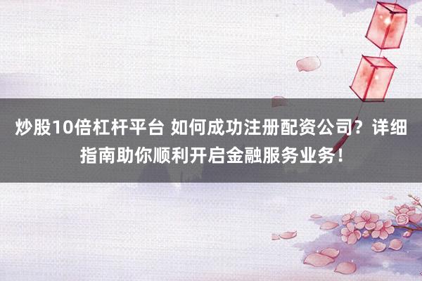 炒股10倍杠杆平台 如何成功注册配资公司？详细指南助你顺利开启金融服务业务！