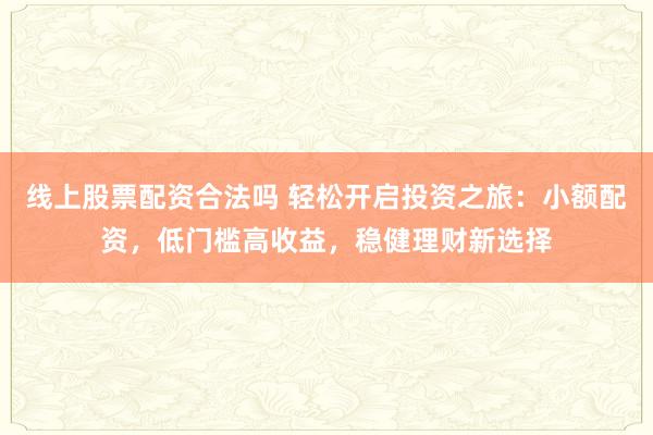 线上股票配资合法吗 轻松开启投资之旅：小额配资，低门槛高收益，稳健理财新选择
