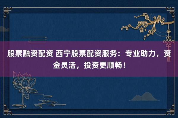 股票融资配资 西宁股票配资服务：专业助力，资金灵活，投资更顺畅！