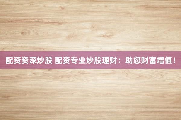配资资深炒股 配资专业炒股理财：助您财富增值！