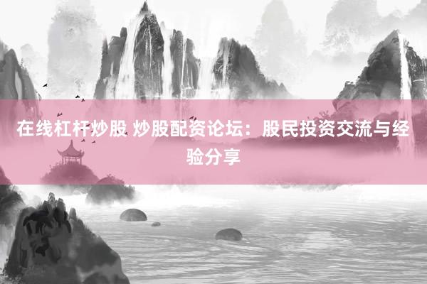 在线杠杆炒股 炒股配资论坛：股民投资交流与经验分享