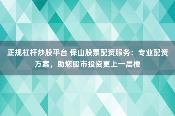正规杠杆炒股平台 保山股票配资服务：专业配资方案，助您股市投资更上一层楼